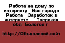 Работа на дому по интернету - Все города Работа » Заработок в интернете   . Тверская обл.,Бологое г.